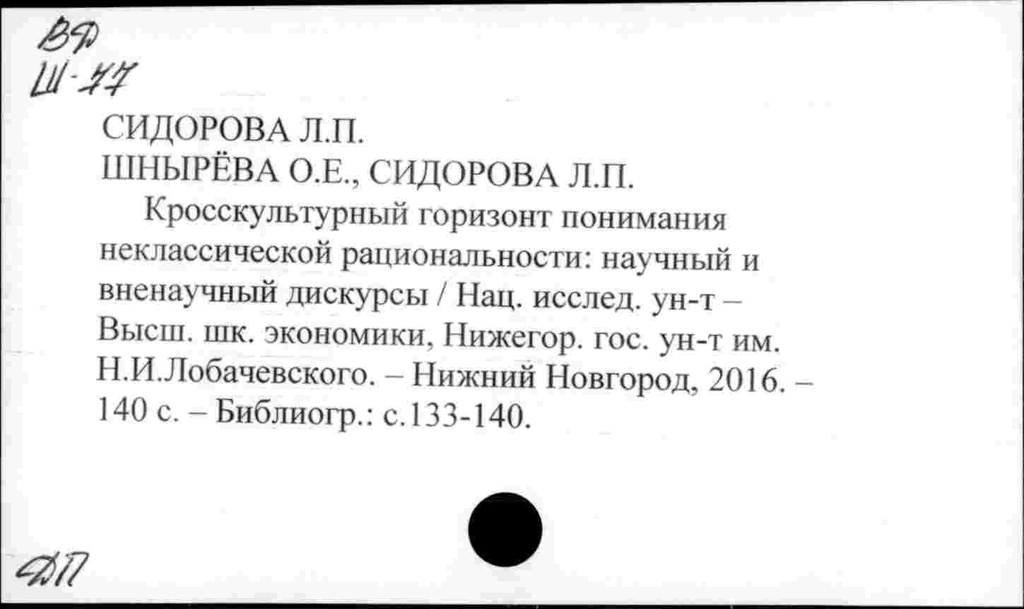 ﻿игм
СИДОРОВА Л.П.
ШНЫРЁВА О.Е., СИДОРОВА Л.П.
Кросскультурный горизонт понимания неклассической рациональности: научный и вненаучный дискурсы / Нац. исслед. ун-т -Высш. шк. экономики, Нижегор. гос. ун-т им. Н.И.Лобачевского. - Нижний Новгород, 2016. 140 с. - Библиогр.: с. 133-140.
4/7